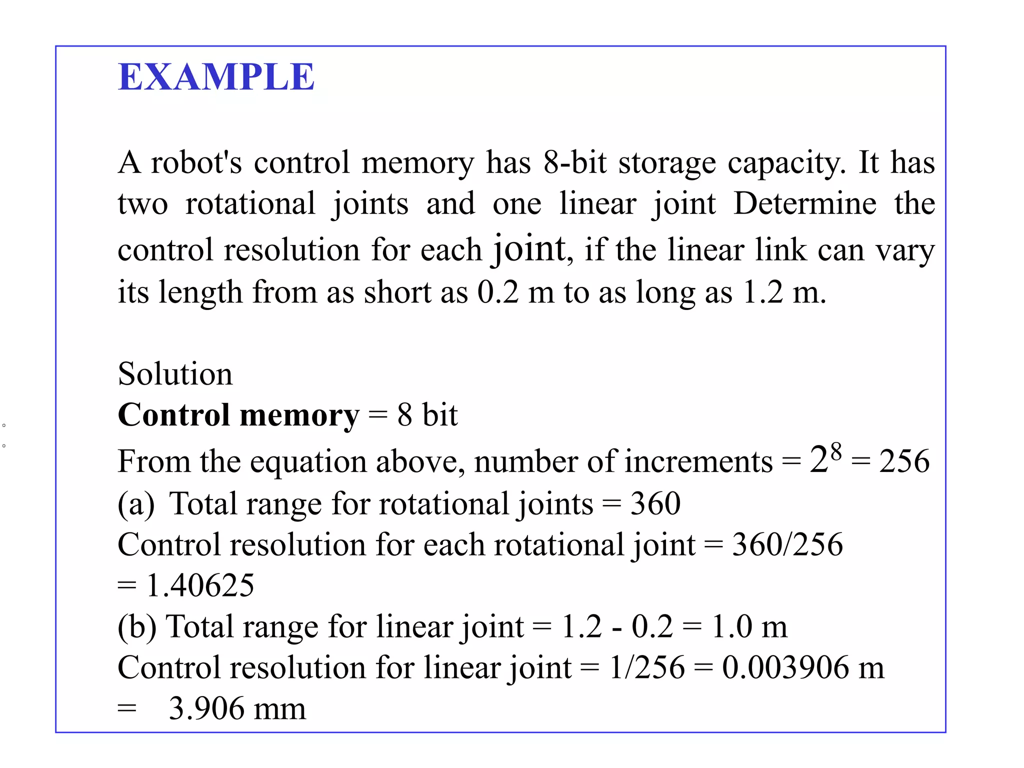 EXAMPLE

A robot's control memory has 8-bit storage capacity. It has
two rotational joints and one linear joint Determine the
control resolution for each joint, if the linear link can vary
its length from as short as 0.2 m to as long as 1.2 m.

Solution
Control memory = 8 bit
From the equation above, number of increments = 28 = 256
(a) Total range for rotational joints = 360
Control resolution for each rotational joint = 360/256
= 1.40625
(b) Total range for linear joint = 1.2 - 0.2 = 1.0 m
Control resolution for linear joint = 1/256 = 0.003906 m
= 3.906 mm
 