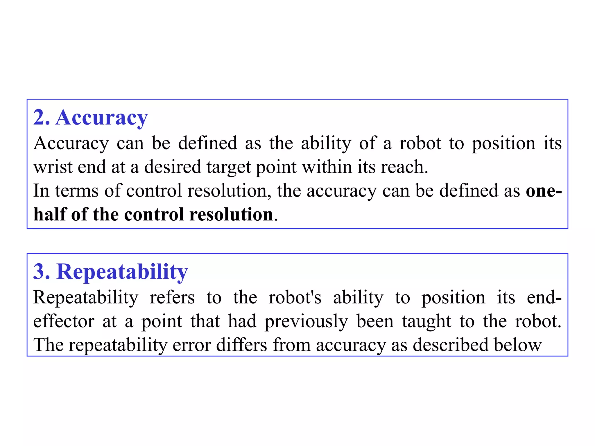 2. Accuracy
Accuracy can be defined as the ability of a robot to position its
wrist end at a desired target point within its reach.
In terms of control resolution, the accuracy can be defined as one-
half of the control resolution.

3. Repeatability
Repeatability refers to the robot's ability to position its end-
effector at a point that had previously been taught to the robot.
The repeatability error differs from accuracy as described below
 