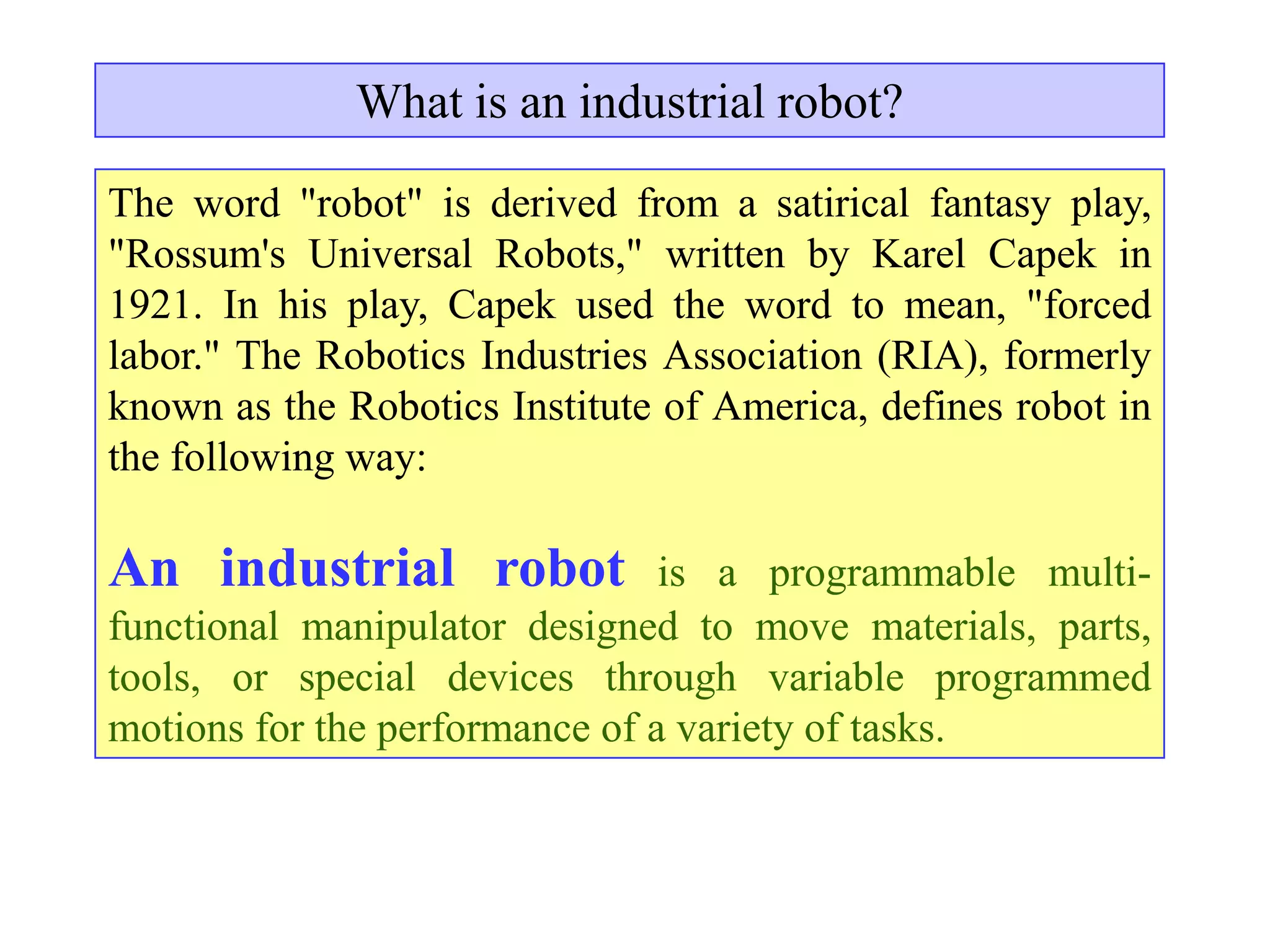 What is an industrial robot?

The word "robot" is derived from a satirical fantasy play,
"Rossum's Universal Robots," written by Karel Capek in
1921. In his play, Capek used the word to mean, "forced
labor." The Robotics Industries Association (RIA), formerly
known as the Robotics Institute of America, defines robot in
the following way:

An industrial robot             is a programmable multi-
functional manipulator designed to move materials, parts,
tools, or special devices through variable programmed
motions for the performance of a variety of tasks.
 