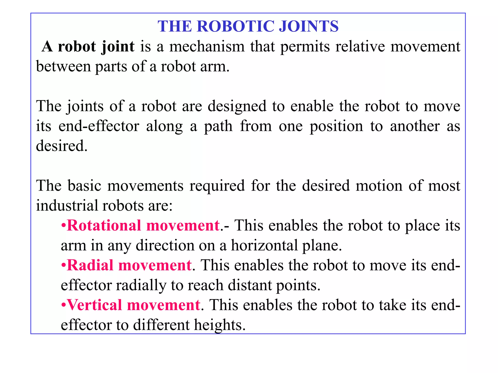 THE ROBOTIC JOINTS
 A robot joint is a mechanism that permits relative movement
between parts of a robot arm.

The joints of a robot are designed to enable the robot to move
its end-effector along a path from one position to another as
desired.

The basic movements required for the desired motion of most
industrial robots are:
   •Rotational movement.- This enables the robot to place its
   arm in any direction on a horizontal plane.
   •Radial movement. This enables the robot to move its end-
   effector radially to reach distant points.
   •Vertical movement. This enables the robot to take its end-
   effector to different heights.
 