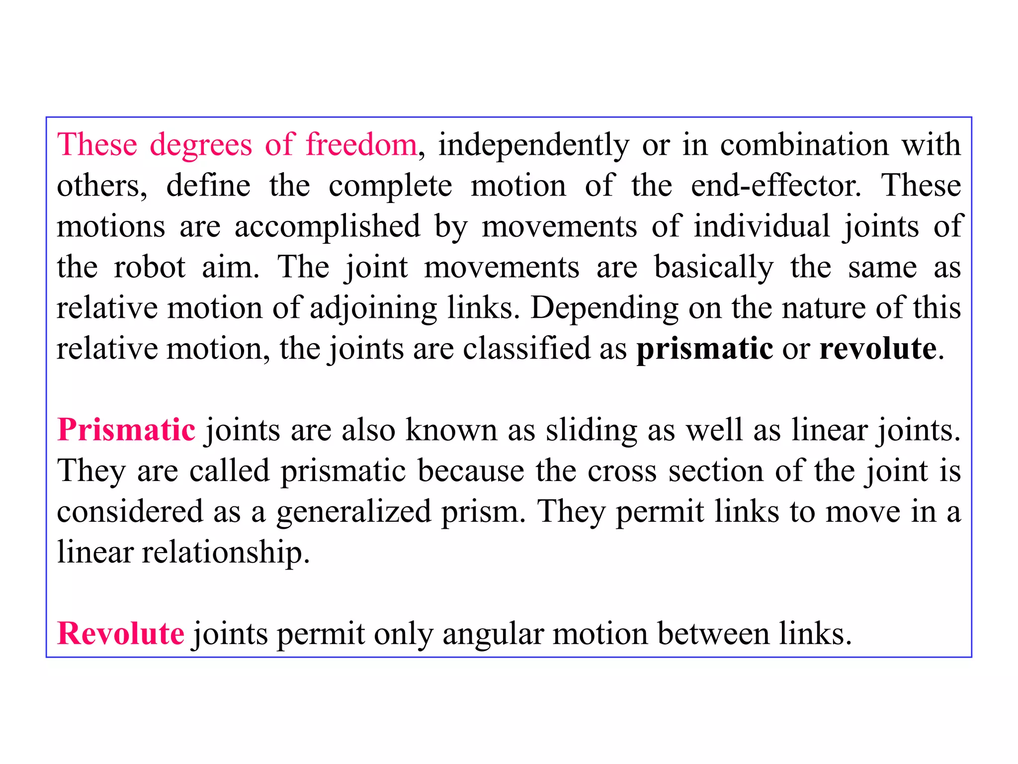 These degrees of freedom, independently or in combination with
others, define the complete motion of the end-effector. These
motions are accomplished by movements of individual joints of
the robot aim. The joint movements are basically the same as
relative motion of adjoining links. Depending on the nature of this
relative motion, the joints are classified as prismatic or revolute.

Prismatic joints are also known as sliding as well as linear joints.
They are called prismatic because the cross section of the joint is
considered as a generalized prism. They permit links to move in a
linear relationship.

Revolute joints permit only angular motion between links.
 