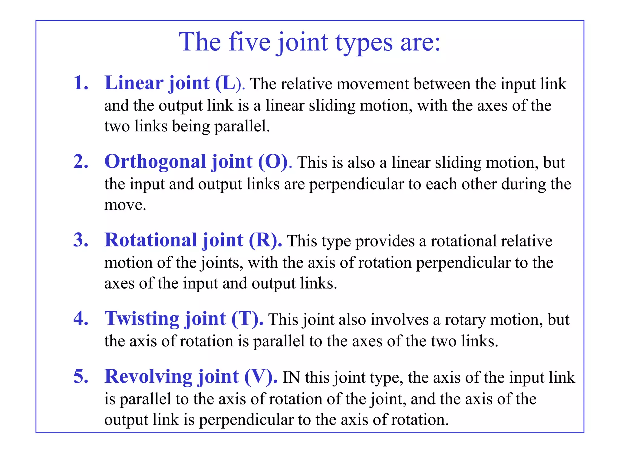 The five joint types are:
1. Linear joint (L). The relative movement between the input link
    and the output link is a linear sliding motion, with the axes of the
    two links being parallel.

2. Orthogonal joint (O). This is also a linear sliding motion, but
    the input and output links are perpendicular to each other during the
    move.

3. Rotational joint (R). This type provides a rotational relative
    motion of the joints, with the axis of rotation perpendicular to the
    axes of the input and output links.

4. Twisting joint (T). This joint also involves a rotary motion, but
    the axis of rotation is parallel to the axes of the two links.

5. Revolving joint (V). IN this joint type, the axis of the input link
    is parallel to the axis of rotation of the joint, and the axis of the
    output link is perpendicular to the axis of rotation.
 