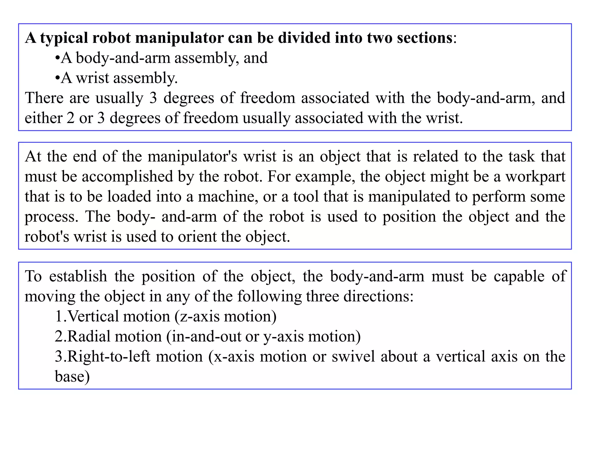 A typical robot manipulator can be divided into two sections:
     •A body-and-arm assembly, and
     •A wrist assembly.
There are usually 3 degrees of freedom associated with the body-and-arm, and
either 2 or 3 degrees of freedom usually associated with the wrist.

At the end of the manipulator's wrist is an object that is related to the task that
must be accomplished by the robot. For example, the object might be a workpart
that is to be loaded into a machine, or a tool that is manipulated to perform some
process. The body- and-arm of the robot is used to position the object and the
robot's wrist is used to orient the object.

To establish the position of the object, the body-and-arm must be capable of
moving the object in any of the following three directions:
    1.Vertical motion (z-axis motion)
    2.Radial motion (in-and-out or y-axis motion)
    3.Right-to-left motion (x-axis motion or swivel about a vertical axis on the
    base)
 