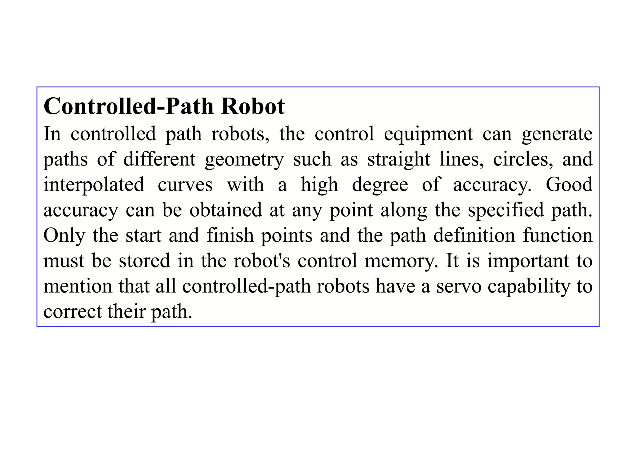 Controlled-Path Robot
In controlled path robots, the control equipment can generate
paths of different geometry such as straight lines, circles, and
interpolated curves with a high degree of accuracy. Good
accuracy can be obtained at any point along the specified path.
Only the start and finish points and the path definition function
must be stored in the robot's control memory. It is important to
mention that all controlled-path robots have a servo capability to
correct their path.
 
