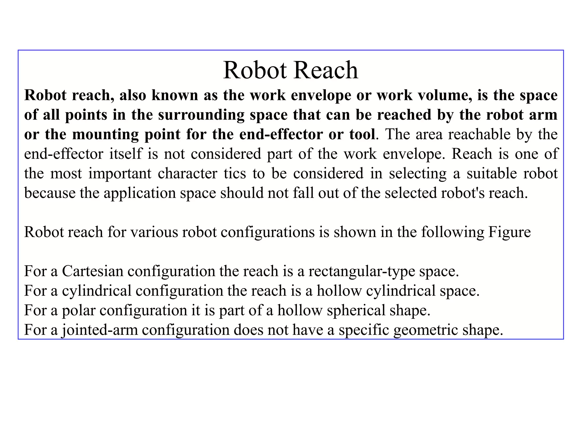 Robot Reach
Robot reach, also known as the work envelope or work volume, is the space
of all points in the surrounding space that can be reached by the robot arm
or the mounting point for the end-effector or tool. The area reachable by the
end-effector itself is not considered part of the work envelope. Reach is one of
the most important character tics to be considered in selecting a suitable robot
because the application space should not fall out of the selected robot's reach.

Robot reach for various robot configurations is shown in the following Figure

For a Cartesian configuration the reach is a rectangular-type space.
For a cylindrical configuration the reach is a hollow cylindrical space.
For a polar configuration it is part of a hollow spherical shape.
For a jointed-arm configuration does not have a specific geometric shape.
 