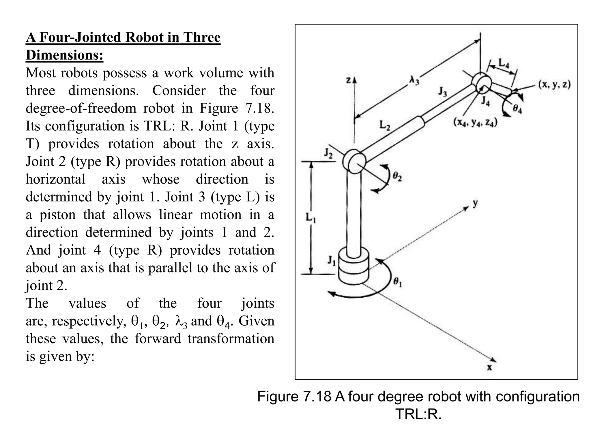 A Four-Jointed Robot in Three
Dimensions:
Most robots possess a work volume with
three dimensions. Consider the four
degree-of-freedom robot in Figure 7.18.
Its configuration is TRL: R. Joint 1 (type
T) provides rotation about the z axis.
Joint 2 (type R) provides rotation about a
horizontal axis whose direction is
determined by joint 1. Joint 3 (type L) is
a piston that allows linear motion in a
direction determined by joints 1 and 2.
And joint 4 (type R) provides rotation
about an axis that is parallel to the axis of
joint 2.
The values of the four joints
are, respectively, 1, 2, 3 and 4. Given
these values, the forward transformation
is given by:

                                         Figure 7.18 A four degree robot with configuration
                                                              TRL:R.
 