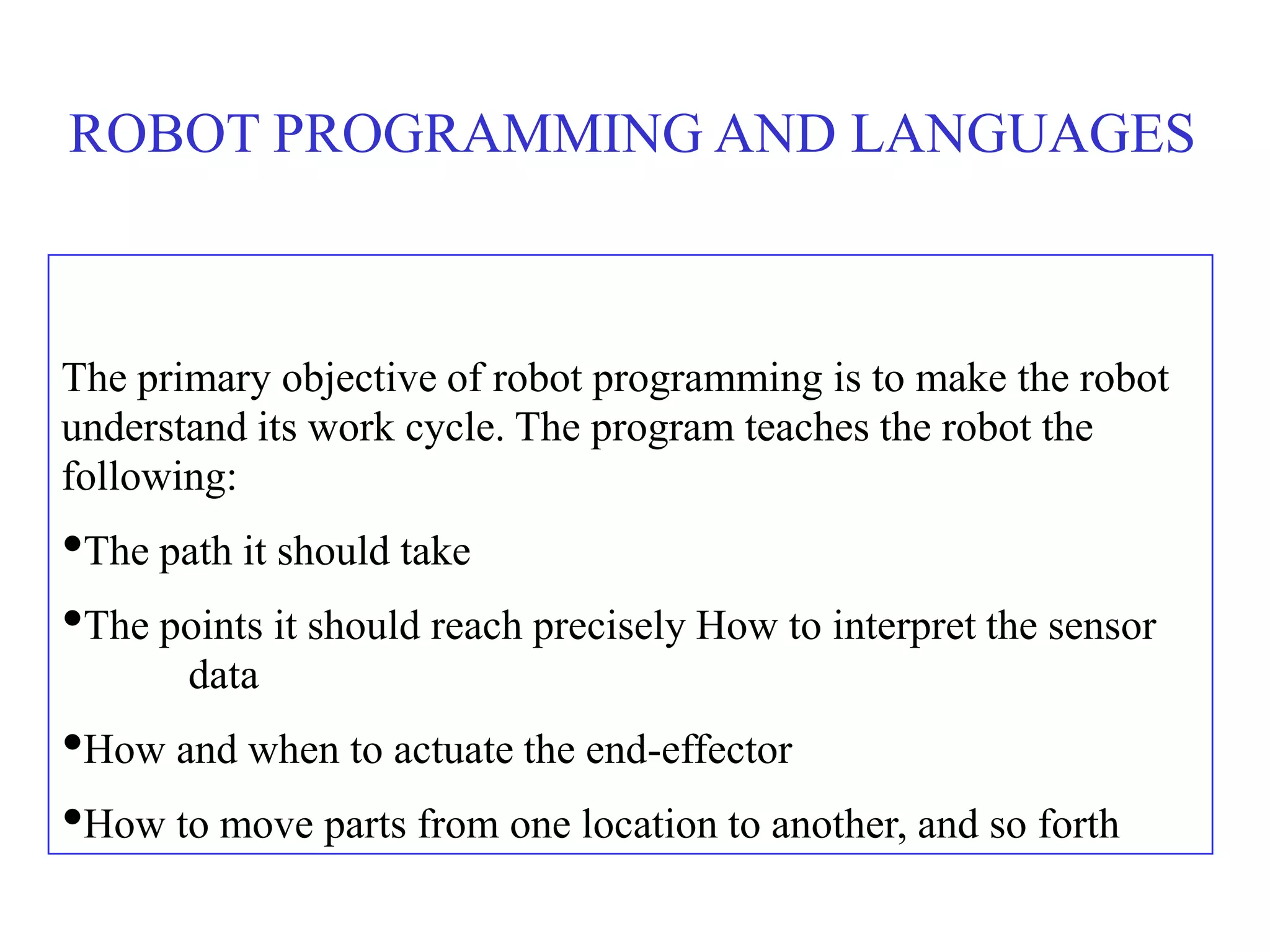 ROBOT PROGRAMMING AND LANGUAGES



The primary objective of robot programming is to make the robot
understand its work cycle. The program teaches the robot the
following:
•The path it should take
•The points it should reach precisely How to interpret the sensor
       data
•How and when to actuate the end-effector
•How to move parts from one location to another, and so forth
 