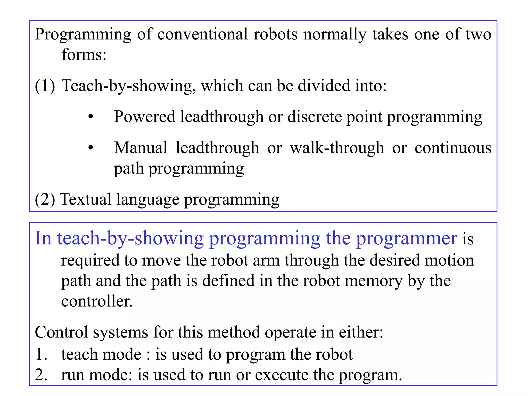 Programming of conventional robots normally takes one of two
   forms:
(1) Teach-by-showing, which can be divided into:
       •   Powered leadthrough or discrete point programming
       •   Manual leadthrough or walk-through or continuous
           path programming
(2) Textual language programming

In teach-by-showing programming the programmer is
   required to move the robot arm through the desired motion
   path and the path is defined in the robot memory by the
   controller.
Control systems for this method operate in either:
1. teach mode : is used to program the robot
2. run mode: is used to run or execute the program.
 