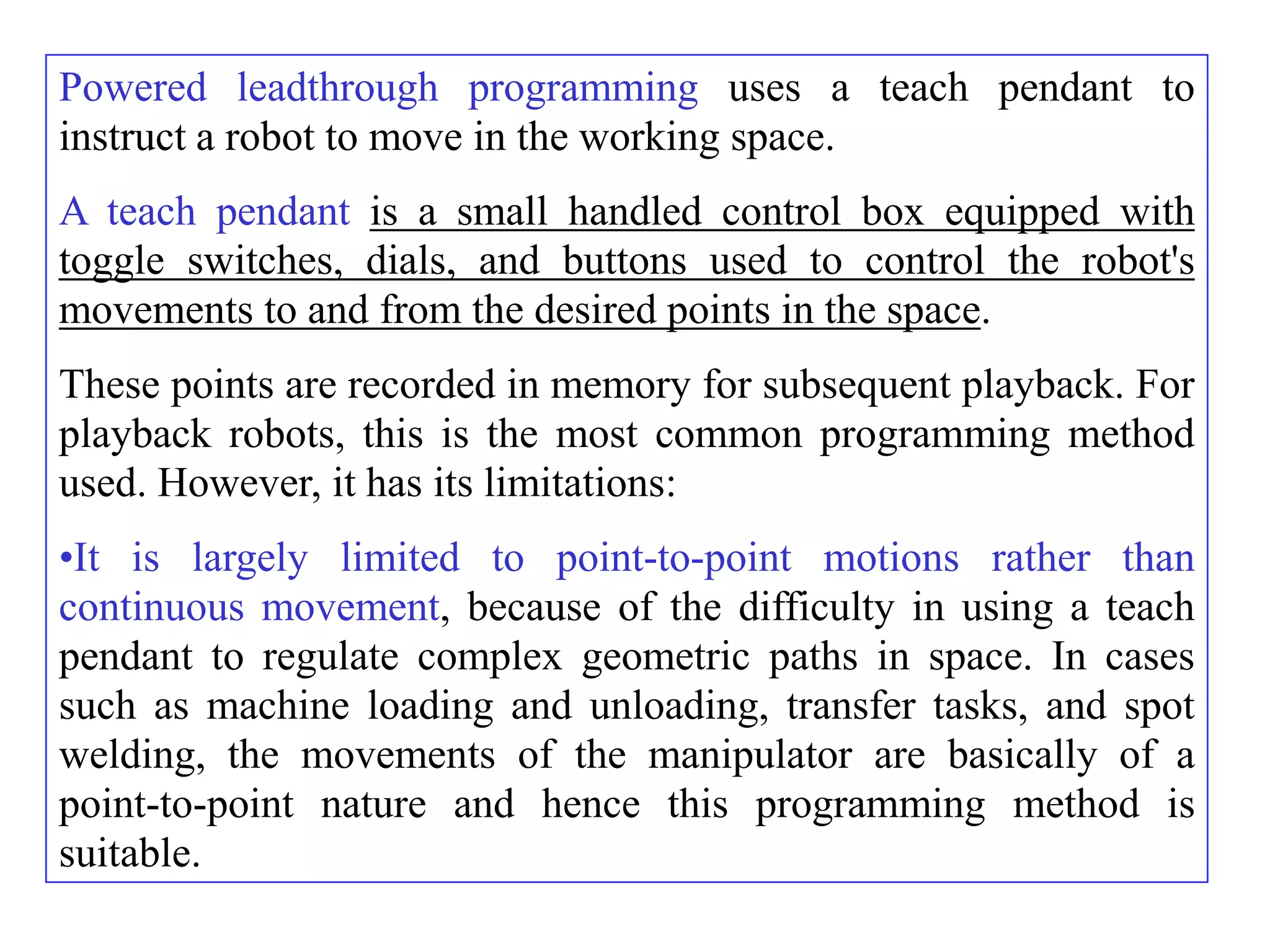 Powered leadthrough programming uses a teach pendant to
instruct a robot to move in the working space.
A teach pendant is a small handled control box equipped with
toggle switches, dials, and buttons used to control the robot's
movements to and from the desired points in the space.
These points are recorded in memory for subsequent playback. For
playback robots, this is the most common programming method
used. However, it has its limitations:
•It is largely limited to point-to-point motions rather than
continuous movement, because of the difficulty in using a teach
pendant to regulate complex geometric paths in space. In cases
such as machine loading and unloading, transfer tasks, and spot
welding, the movements of the manipulator are basically of a
point-to-point nature and hence this programming method is
suitable.
 