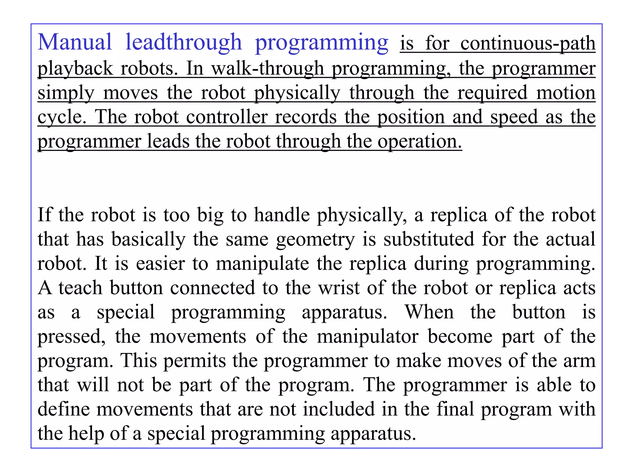 Manual leadthrough programming is for continuous-path
playback robots. In walk-through programming, the programmer
simply moves the robot physically through the required motion
cycle. The robot controller records the position and speed as the
programmer leads the robot through the operation.


If the robot is too big to handle physically, a replica of the robot
that has basically the same geometry is substituted for the actual
robot. It is easier to manipulate the replica during programming.
A teach button connected to the wrist of the robot or replica acts
as a special programming apparatus. When the button is
pressed, the movements of the manipulator become part of the
program. This permits the programmer to make moves of the arm
that will not be part of the program. The programmer is able to
define movements that are not included in the final program with
the help of a special programming apparatus.
 