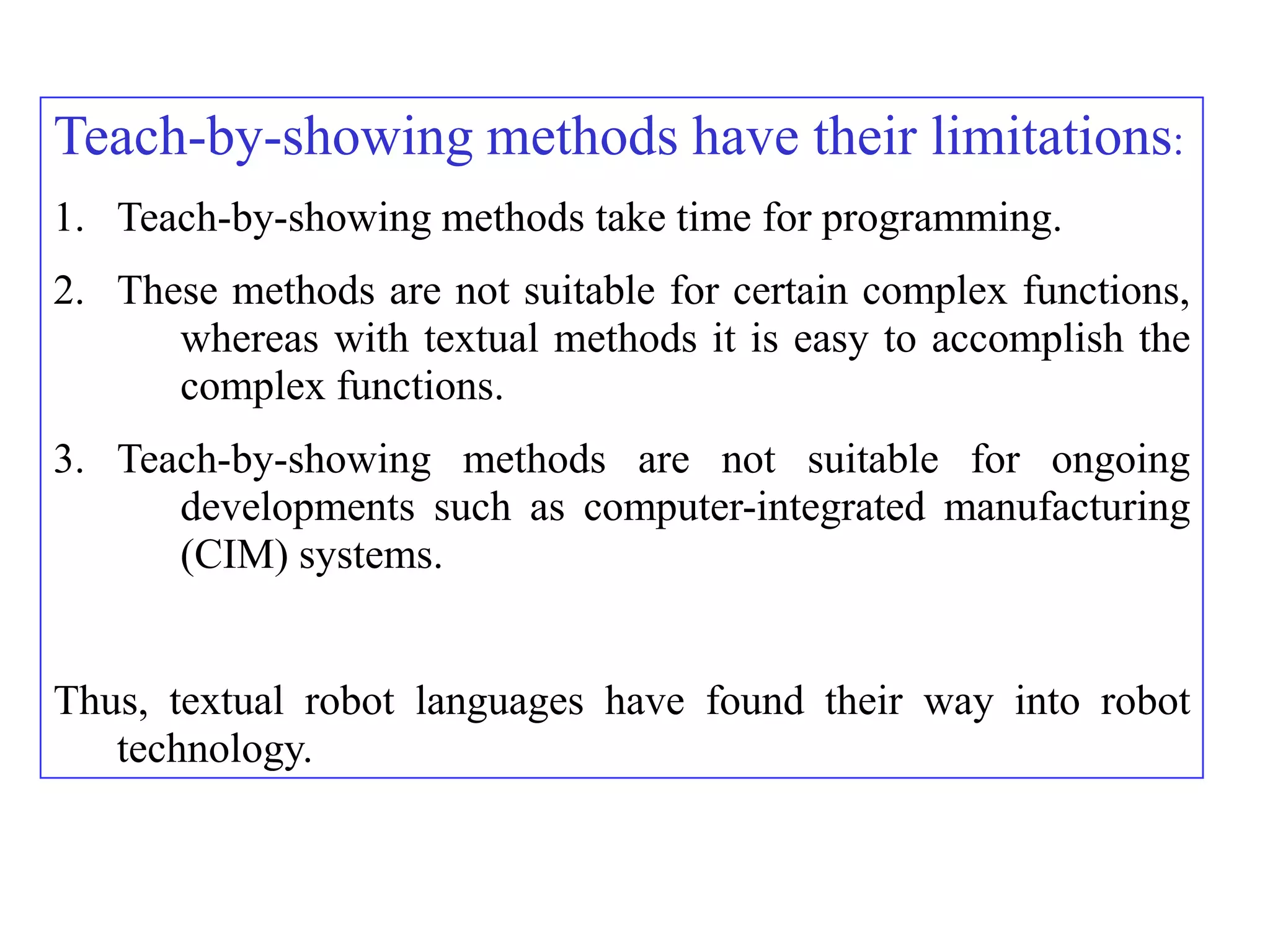 Teach-by-showing methods have their limitations:
1. Teach-by-showing methods take time for programming.
2. These methods are not suitable for certain complex functions,
      whereas with textual methods it is easy to accomplish the
      complex functions.
3. Teach-by-showing methods are not suitable for ongoing
      developments such as computer-integrated manufacturing
      (CIM) systems.


Thus, textual robot languages have found their way into robot
   technology.
 