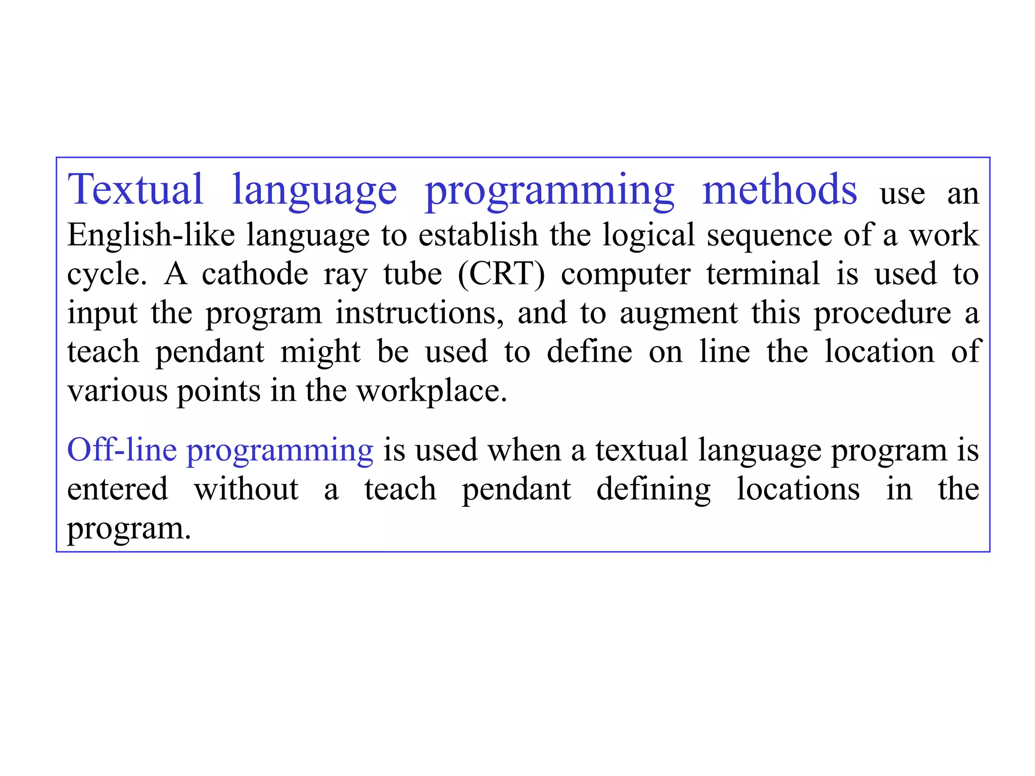 Textual language programming methods                       use an
English-like language to establish the logical sequence of a work
cycle. A cathode ray tube (CRT) computer terminal is used to
input the program instructions, and to augment this procedure a
teach pendant might be used to define on line the location of
various points in the workplace.
Off-line programming is used when a textual language program is
entered without a teach pendant defining locations in the
program.
 