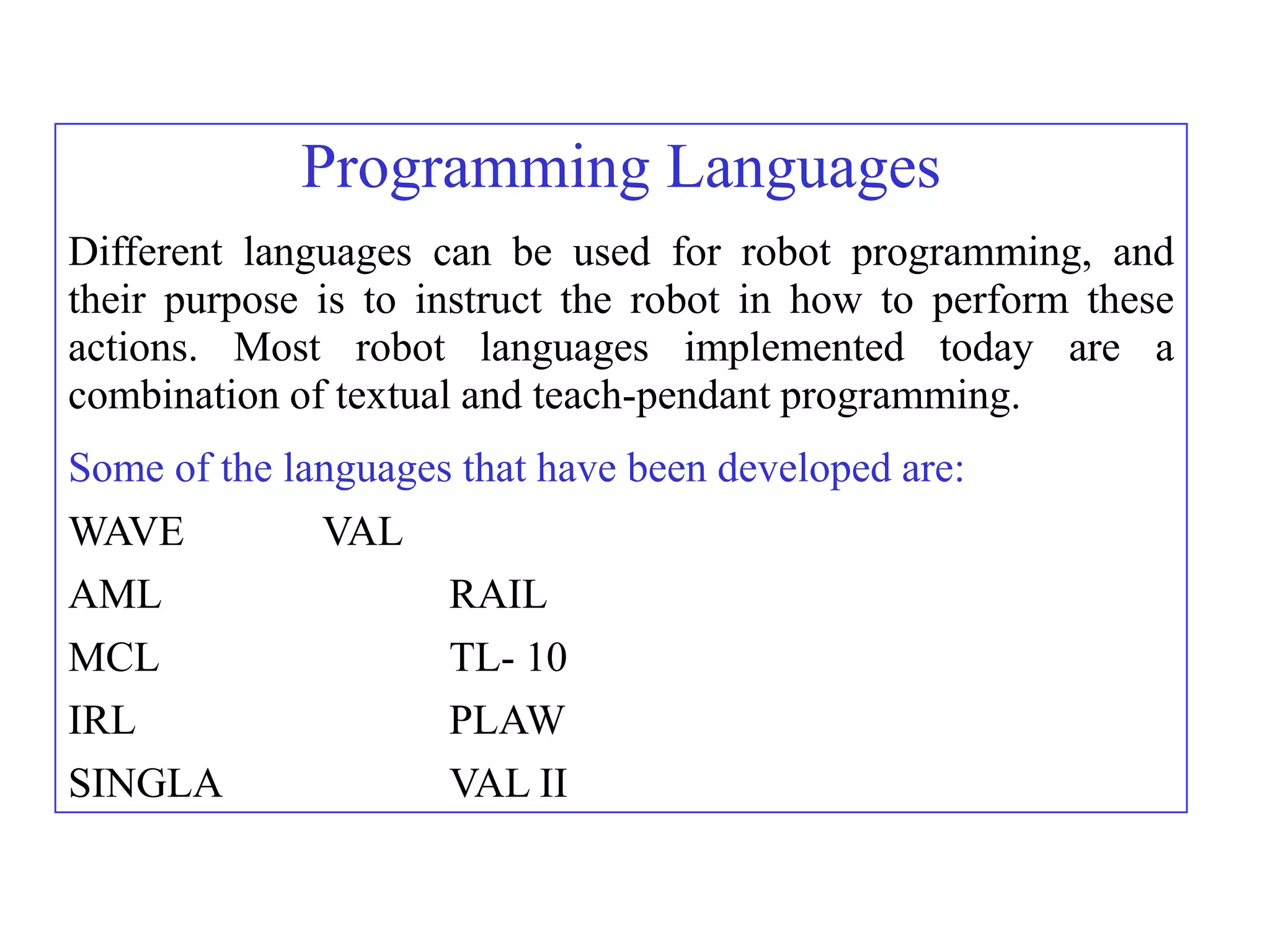 Programming Languages
Different languages can be used for robot programming, and
their purpose is to instruct the robot in how to perform these
actions. Most robot languages implemented today are a
combination of textual and teach-pendant programming.
Some of the languages that have been developed are:
WAVE          VAL
AML                  RAIL
MCL                  TL- 10
IRL                  PLAW
SINGLA               VAL II
 