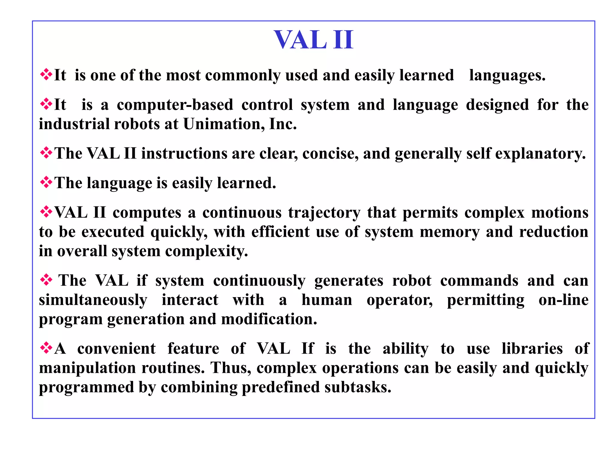 VAL II
It is one of the most commonly used and easily learned languages.
It is a computer-based control system and language designed for the
industrial robots at Unimation, Inc.
The VAL II instructions are clear, concise, and generally self explanatory.
The language is easily learned.
VAL II computes a continuous trajectory that permits complex motions
to be executed quickly, with efficient use of system memory and reduction
in overall system complexity.
 The VAL if system continuously generates robot commands and can
simultaneously interact with a human operator, permitting on-line
program generation and modification.
A convenient feature of VAL If is the ability to use libraries of
manipulation routines. Thus, complex operations can be easily and quickly
programmed by combining predefined subtasks.
 