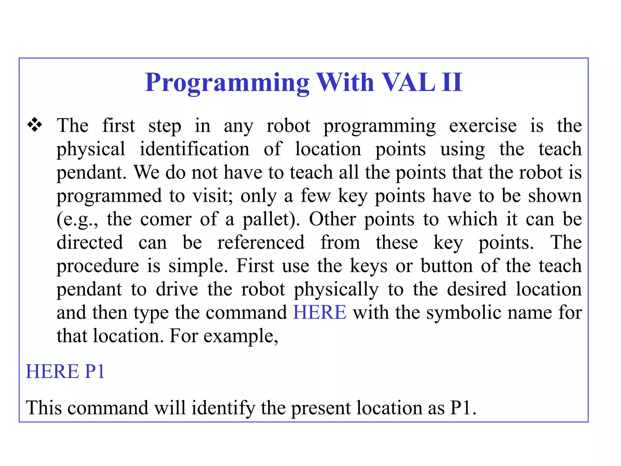 Programming With VAL II
 The first step in any robot programming exercise is the
  physical identification of location points using the teach
  pendant. We do not have to teach all the points that the robot is
  programmed to visit; only a few key points have to be shown
  (e.g., the comer of a pallet). Other points to which it can be
  directed can be referenced from these key points. The
  procedure is simple. First use the keys or button of the teach
  pendant to drive the robot physically to the desired location
  and then type the command HERE with the symbolic name for
  that location. For example,
HERE P1
This command will identify the present location as P1.
 