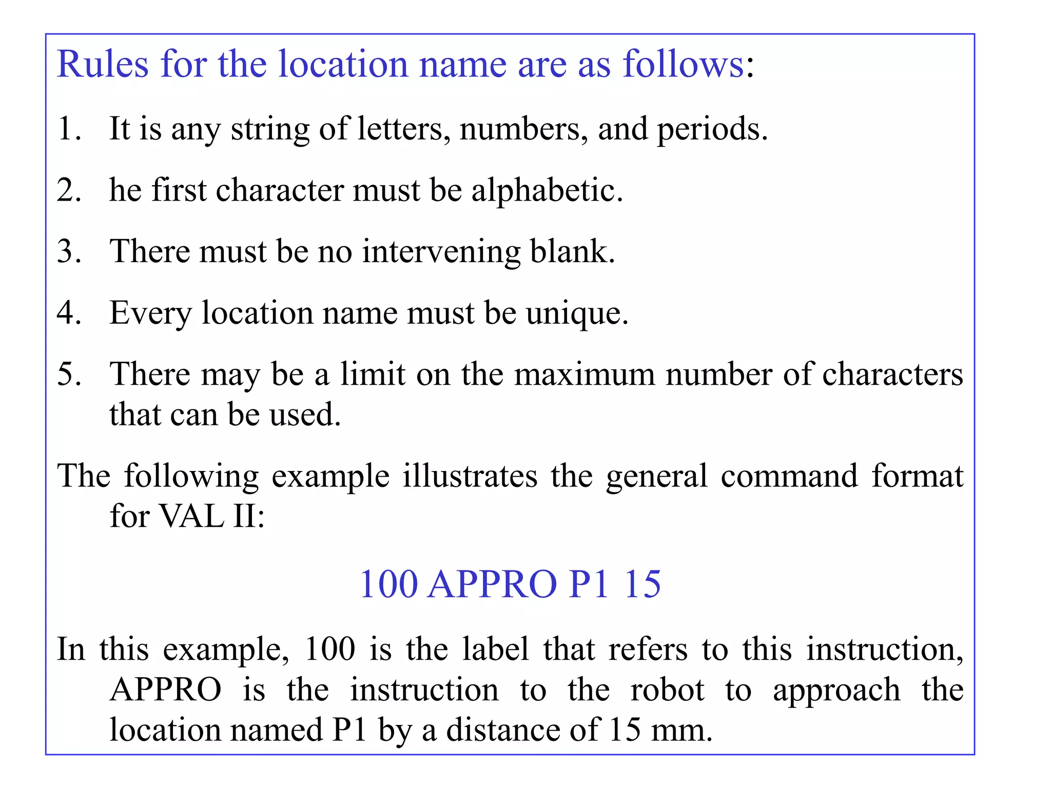 Rules for the location name are as follows:
1. It is any string of letters, numbers, and periods.
2. he first character must be alphabetic.
3. There must be no intervening blank.
4. Every location name must be unique.
5. There may be a limit on the maximum number of characters
   that can be used.
The following example illustrates the general command format
   for VAL II:

                      100 APPRO P1 15
In this example, 100 is the label that refers to this instruction,
    APPRO is the instruction to the robot to approach the
    location named P1 by a distance of 15 mm.
 