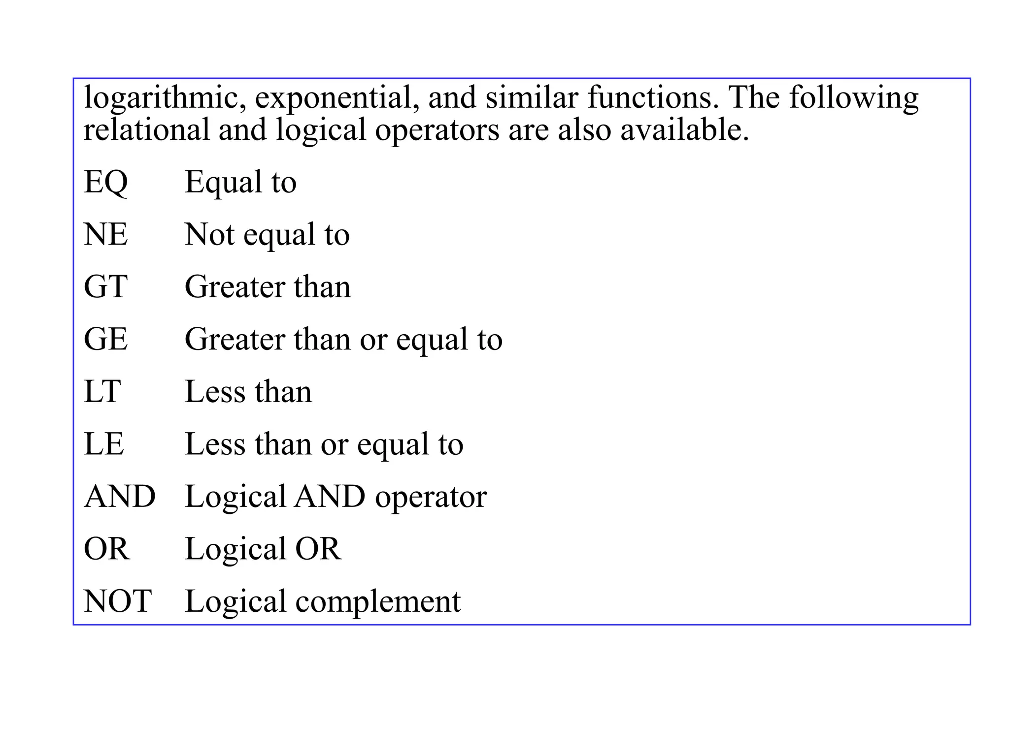 logarithmic, exponential, and similar functions. The following
relational and logical operators are also available.
EQ     Equal to
NE     Not equal to
GT     Greater than
GE     Greater than or equal to
LT     Less than
LE     Less than or equal to
AND Logical AND operator
OR     Logical OR
NOT Logical complement
 