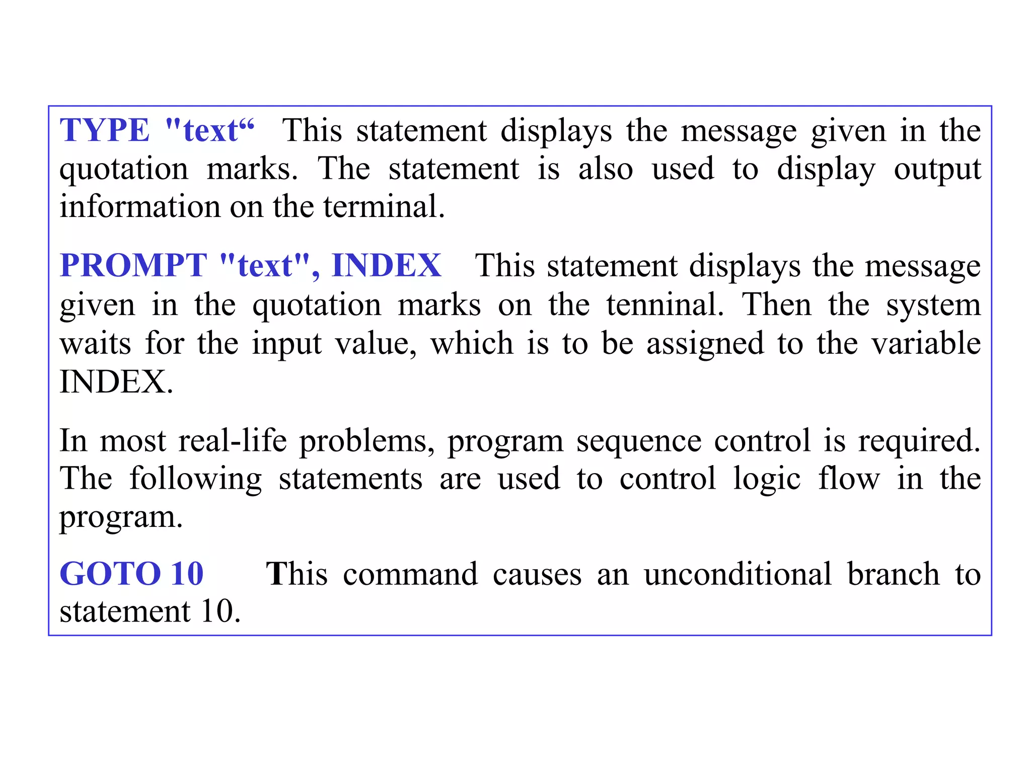 TYPE "text“ This statement displays the message given in the
quotation marks. The statement is also used to display output
information on the terminal.
PROMPT "text", INDEX This statement displays the message
given in the quotation marks on the tenninal. Then the system
waits for the input value, which is to be assigned to the variable
INDEX.
In most real-life problems, program sequence control is required.
The following statements are used to control logic flow in the
program.
GOTO 10       This command causes an unconditional branch to
statement 10.
 