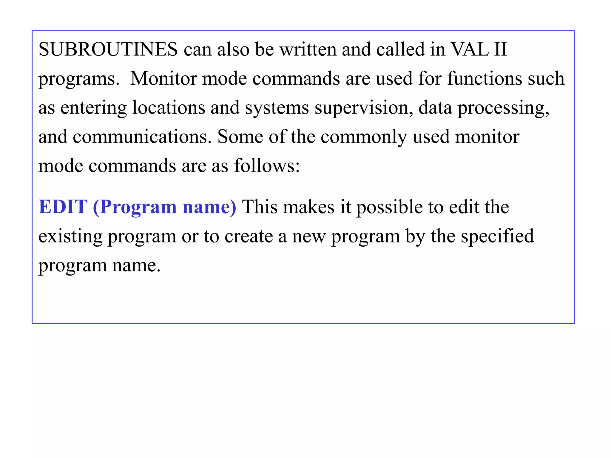 SUBROUTINES can also be written and called in VAL II
programs. Monitor mode commands are used for functions such
as entering locations and systems supervision, data processing,
and communications. Some of the commonly used monitor
mode commands are as follows:

EDIT (Program name) This makes it possible to edit the
existing program or to create a new program by the specified
program name.
 
