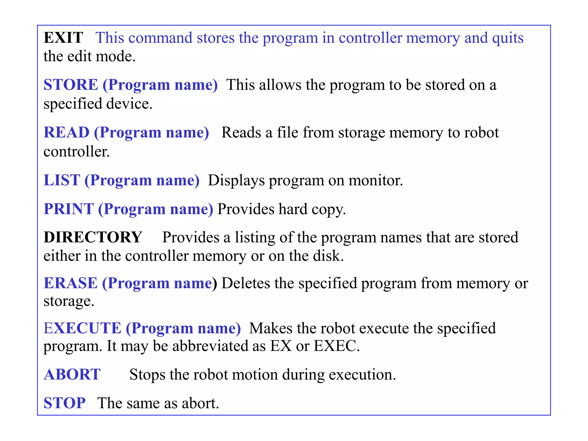 EXIT This command stores the program in controller memory and quits
the edit mode.
STORE (Program name) This allows the program to be stored on a
specified device.
READ (Program name) Reads a file from storage memory to robot
controller.
LIST (Program name) Displays program on monitor.
PRINT (Program name) Provides hard copy.
DIRECTORY Provides a listing of the program names that are stored
either in the controller memory or on the disk.
ERASE (Program name) Deletes the specified program from memory or
storage.
EXECUTE (Program name) Makes the robot execute the specified
program. It may be abbreviated as EX or EXEC.
ABORT      Stops the robot motion during execution.
STOP The same as abort.
 