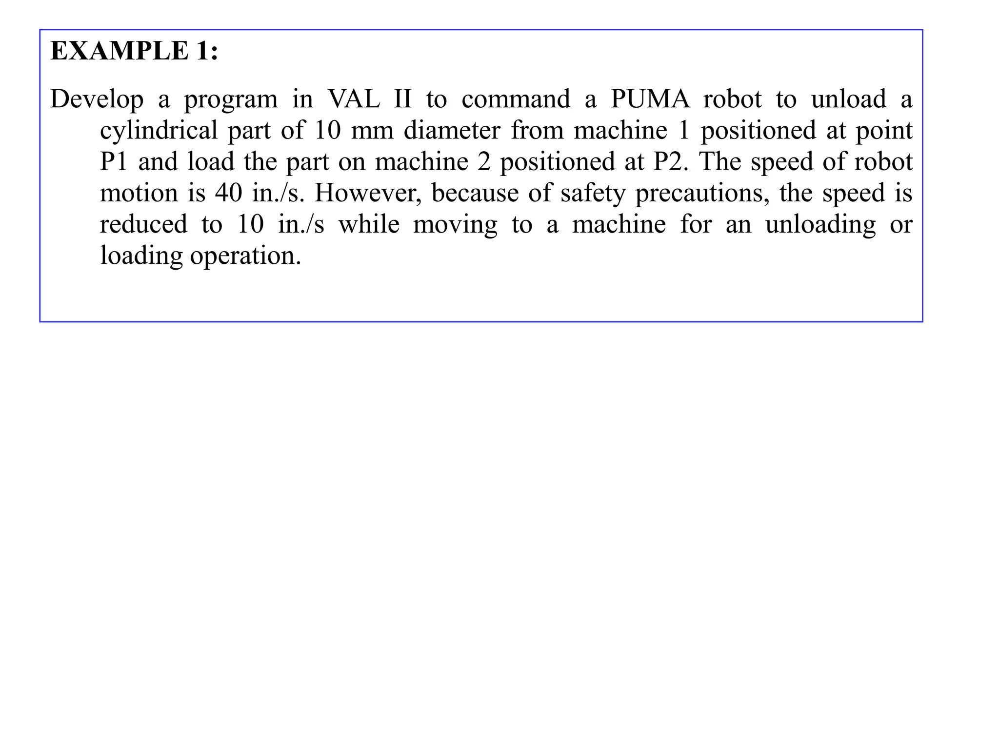 EXAMPLE 1:
Develop a program in VAL II to command a PUMA robot to unload a
   cylindrical part of 10 mm diameter from machine 1 positioned at point
   P1 and load the part on machine 2 positioned at P2. The speed of robot
   motion is 40 in./s. However, because of safety precautions, the speed is
   reduced to 10 in./s while moving to a machine for an unloading or
   loading operation.
 