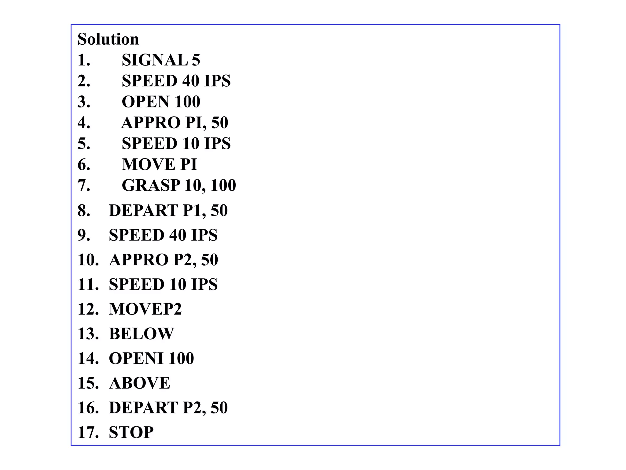 Solution
1.    SIGNAL 5
2.    SPEED 40 IPS
3.    OPEN 100
4.    APPRO PI, 50
5.    SPEED 10 IPS
6.    MOVE PI
7.    GRASP 10, 100
8. DEPART P1, 50
9. SPEED 40 IPS
10. APPRO P2, 50
11. SPEED 10 IPS
12. MOVEP2
13. BELOW
14. OPENI 100
15. ABOVE
16. DEPART P2, 50
17. STOP
 