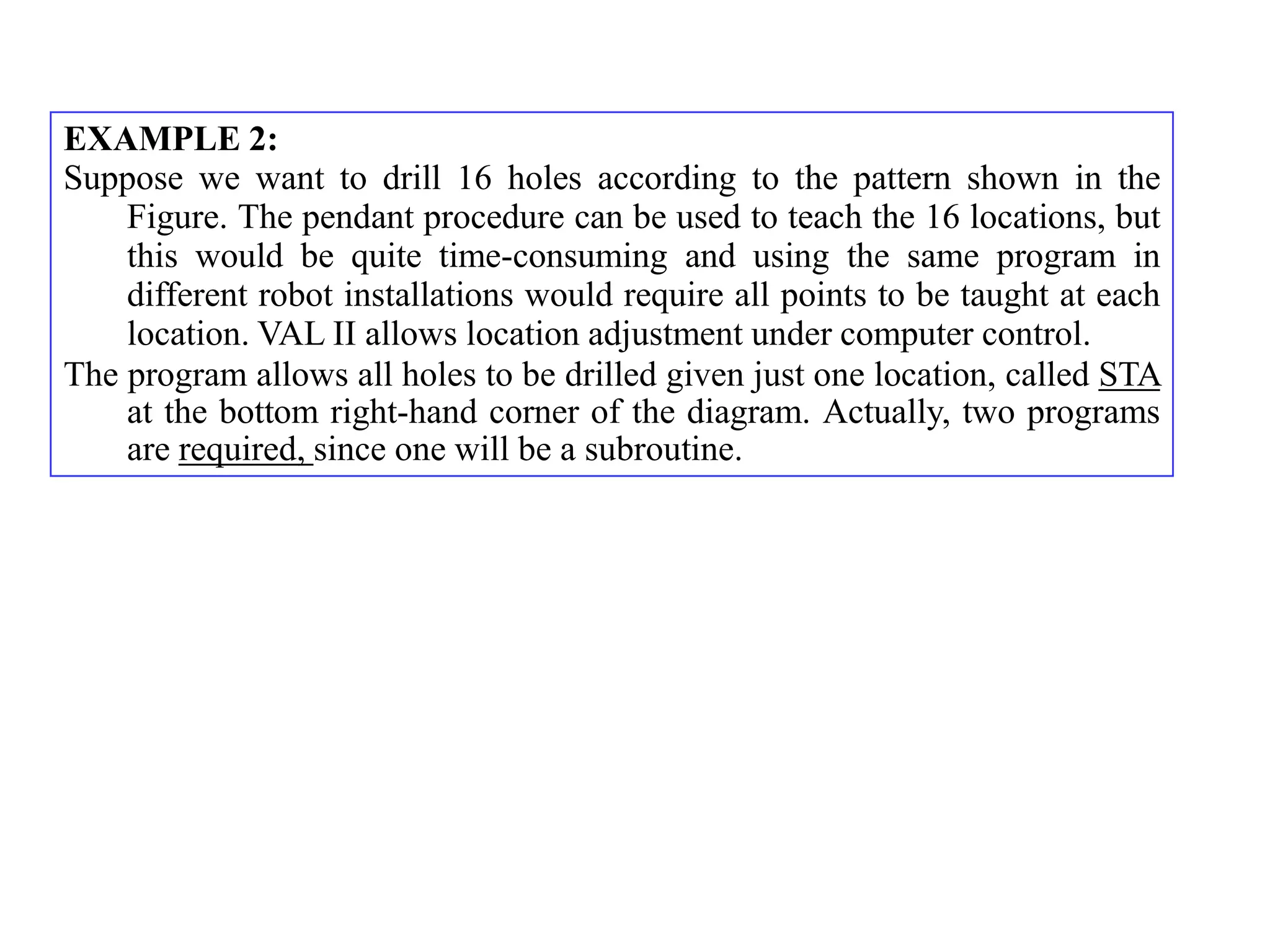 EXAMPLE 2:
Suppose we want to drill 16 holes according to the pattern shown in the
    Figure. The pendant procedure can be used to teach the 16 locations, but
    this would be quite time-consuming and using the same program in
    different robot installations would require all points to be taught at each
    location. VAL II allows location adjustment under computer control.
The program allows all holes to be drilled given just one location, called STA
    at the bottom right-hand corner of the diagram. Actually, two programs
    are required, since one will be a subroutine.
 