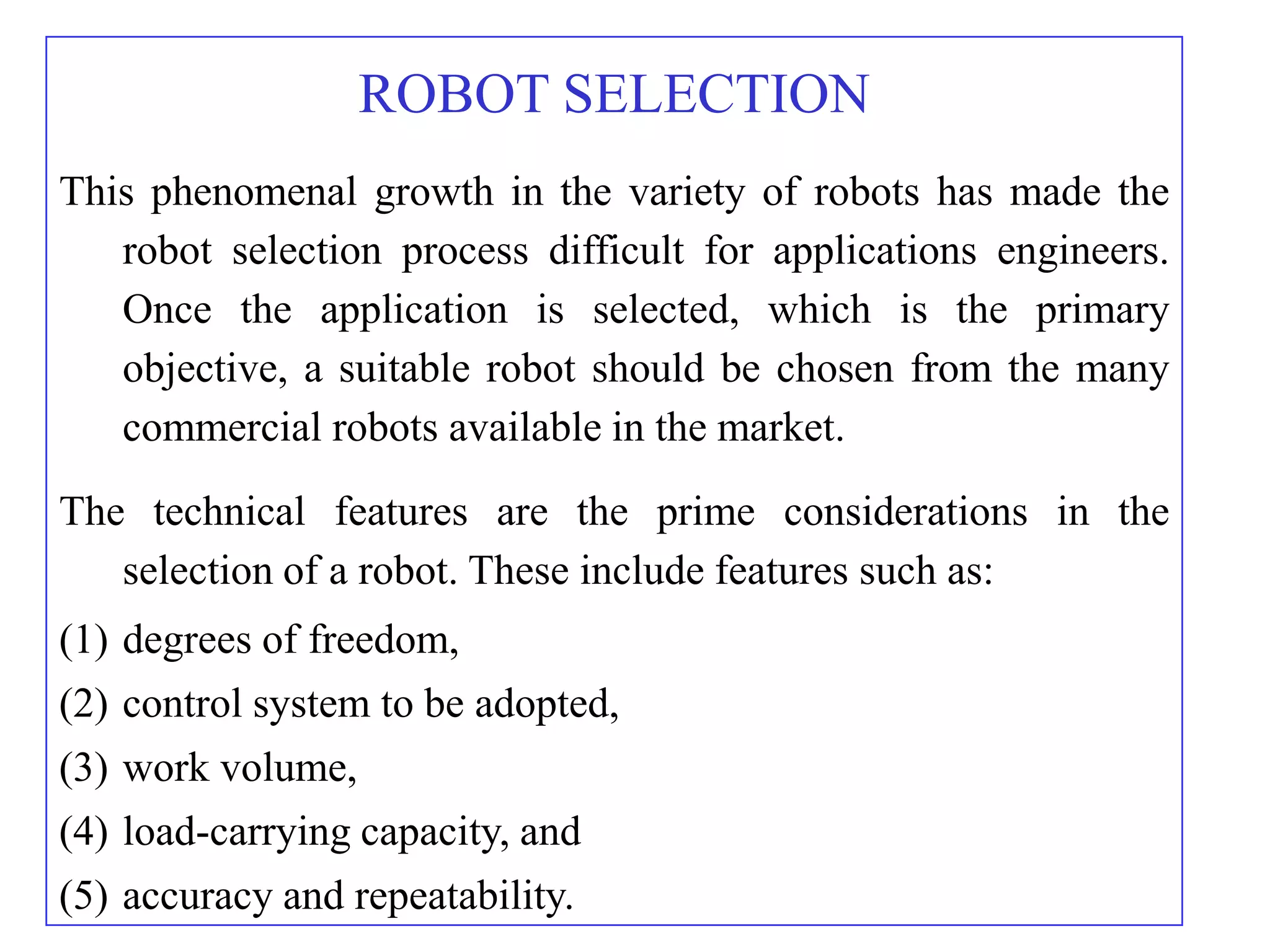ROBOT SELECTION
This phenomenal growth in the variety of robots has made the
   robot selection process difficult for applications engineers.
   Once the application is selected, which is the primary
   objective, a suitable robot should be chosen from the many
   commercial robots available in the market.
The technical features are the prime considerations in the
   selection of a robot. These include features such as:
(1) degrees of freedom,
(2) control system to be adopted,
(3) work volume,
(4) load-carrying capacity, and
(5) accuracy and repeatability.
 
