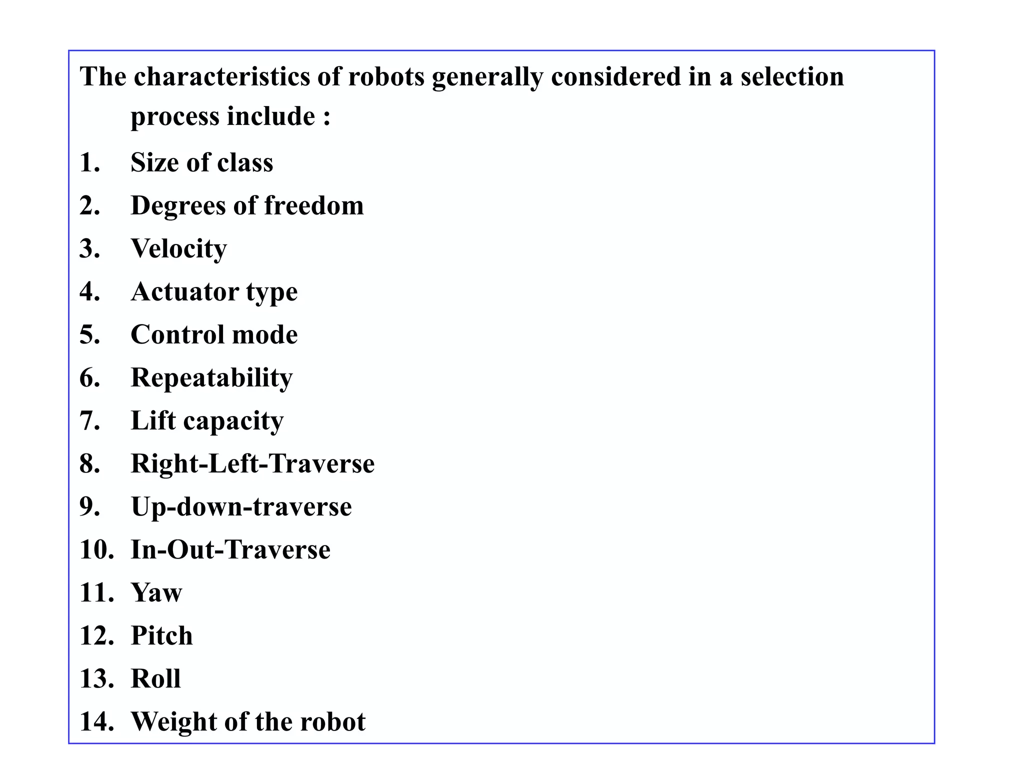The characteristics of robots generally considered in a selection
    process include :
1.   Size of class
2.   Degrees of freedom
3.   Velocity
4.   Actuator type
5.   Control mode
6.   Repeatability
7.   Lift capacity
8.   Right-Left-Traverse
9.   Up-down-traverse
10. In-Out-Traverse
11. Yaw
12. Pitch
13. Roll
14. Weight of the robot
 