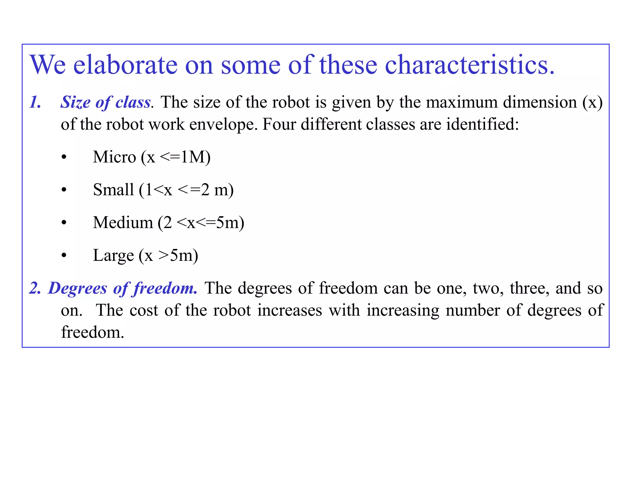 We elaborate on some of these characteristics.
1.   Size of class. The size of the robot is given by the maximum dimension (x)
     of the robot work envelope. Four different classes are identified:
     •   Micro (x <=1M)
     •   Small (1<x <=2 m)
     •   Medium (2 <x<=5m)
     •   Large (x >5m)
2. Degrees of freedom. The degrees of freedom can be one, two, three, and so
    on. The cost of the robot increases with increasing number of degrees of
    freedom.
 