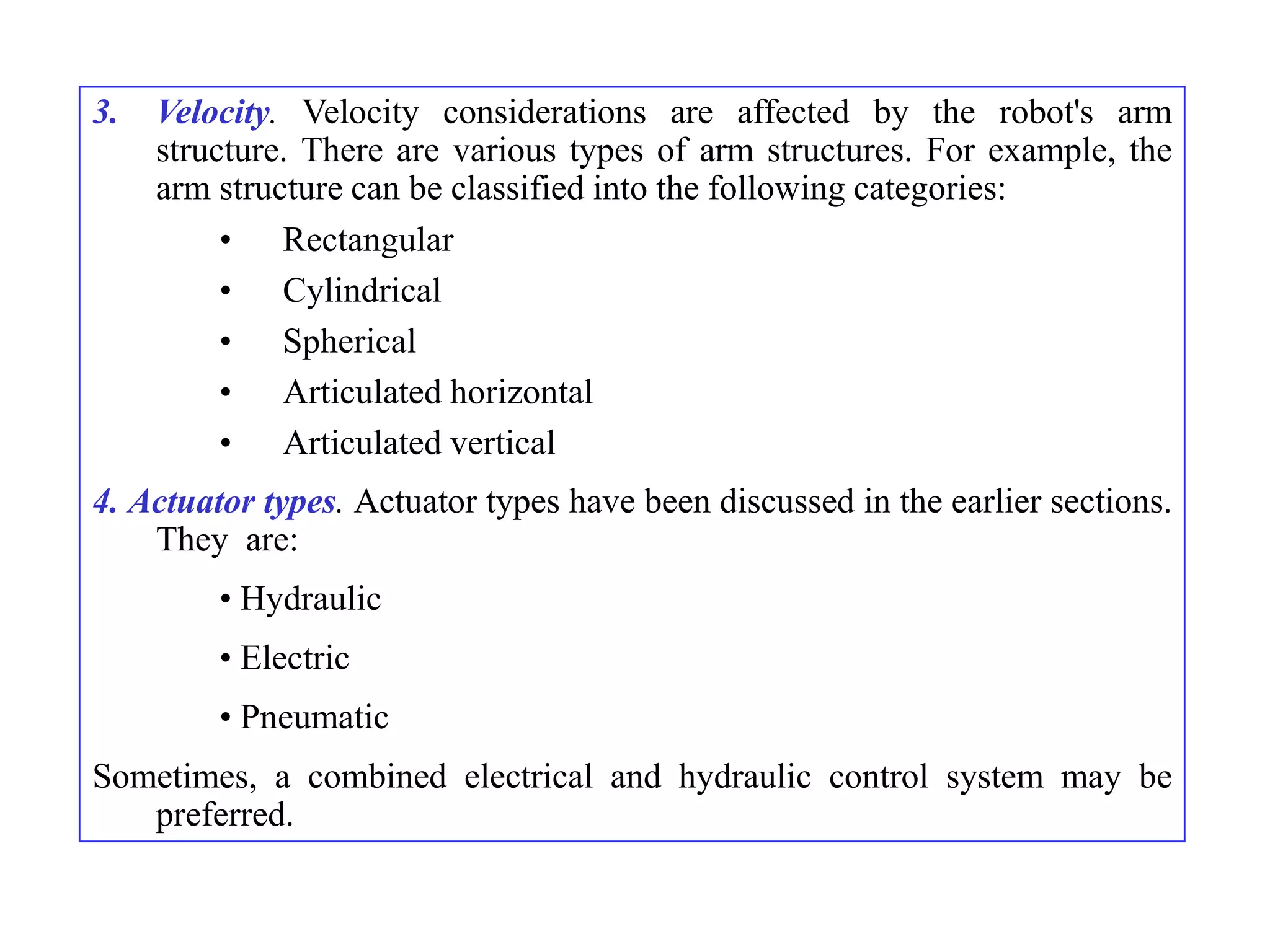 3.   Velocity. Velocity considerations are affected by the robot's arm
     structure. There are various types of arm structures. For example, the
     arm structure can be classified into the following categories:
          • Rectangular
          • Cylindrical
          • Spherical
          • Articulated horizontal
          • Articulated vertical
4. Actuator types. Actuator types have been discussed in the earlier sections.
    They are:
         • Hydraulic
         • Electric
         • Pneumatic
Sometimes, a combined electrical and hydraulic control system may be
   preferred.
 