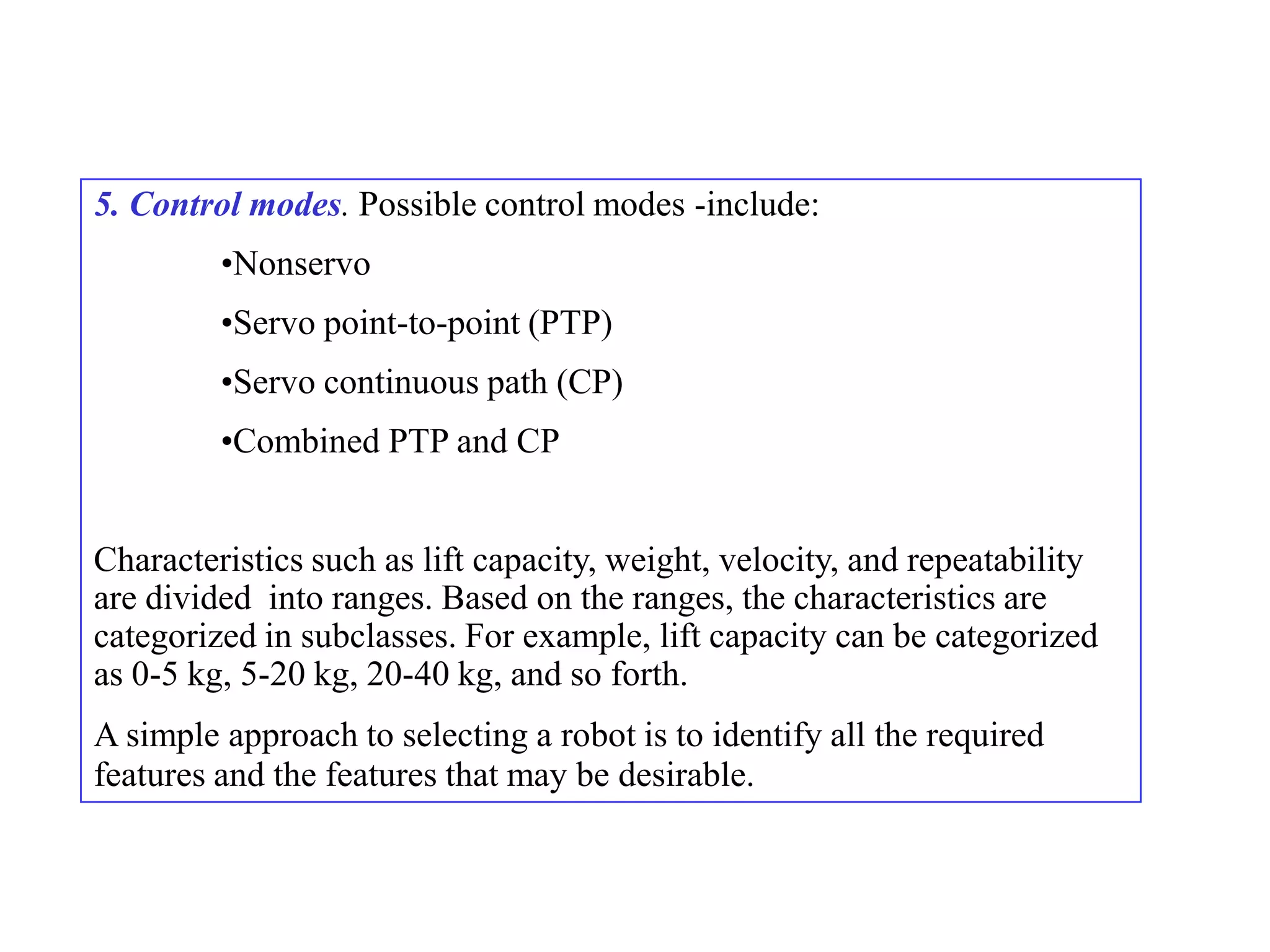 5. Control modes. Possible control modes -include:
         •Nonservo
         •Servo point-to-point (PTP)
         •Servo continuous path (CP)
         •Combined PTP and CP


Characteristics such as lift capacity, weight, velocity, and repeatability
are divided into ranges. Based on the ranges, the characteristics are
categorized in subclasses. For example, lift capacity can be categorized
as 0-5 kg, 5-20 kg, 20-40 kg, and so forth.
A simple approach to selecting a robot is to identify all the required
features and the features that may be desirable.
 