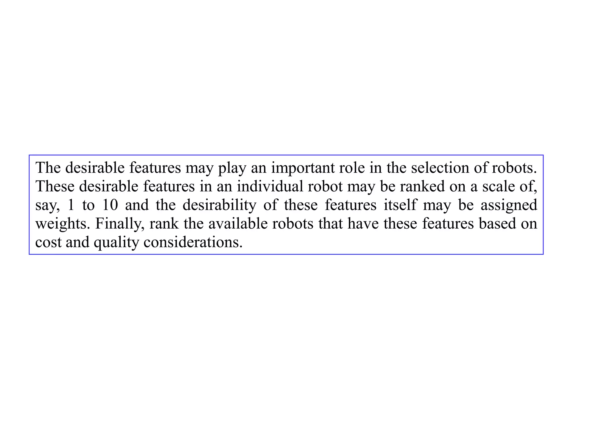 The desirable features may play an important role in the selection of robots.
These desirable features in an individual robot may be ranked on a scale of,
say, 1 to 10 and the desirability of these features itself may be assigned
weights. Finally, rank the available robots that have these features based on
cost and quality considerations.
 