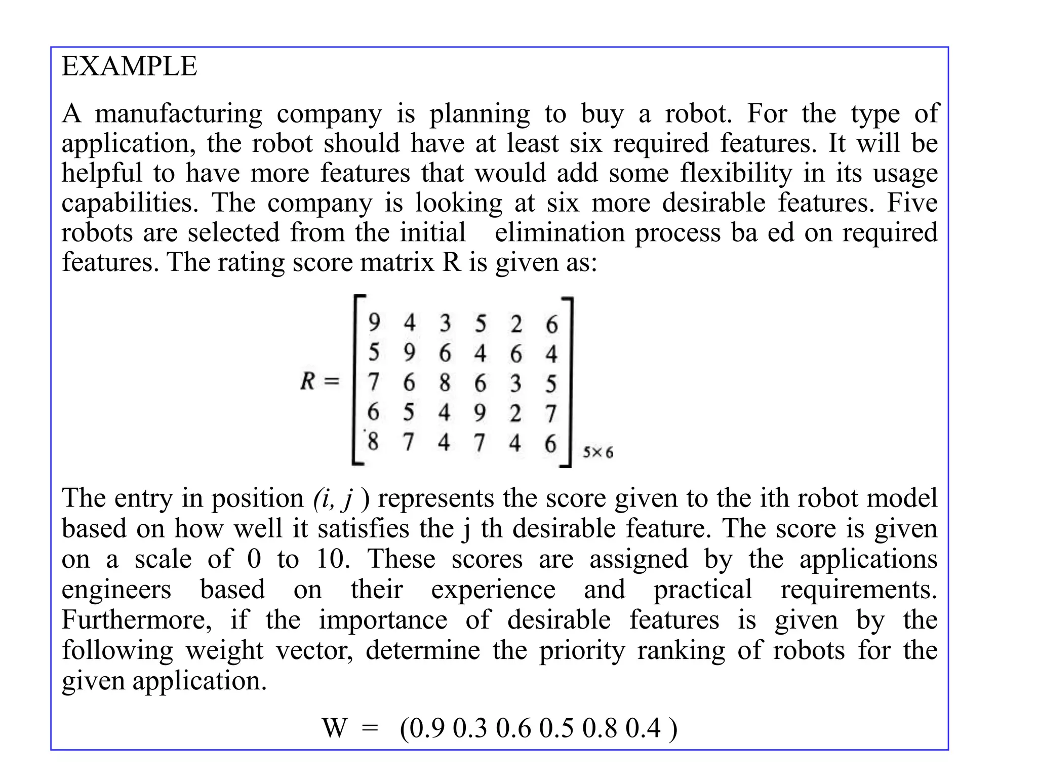 EXAMPLE
A manufacturing company is planning to buy a robot. For the type of
application, the robot should have at least six required features. It will be
helpful to have more features that would add some flexibility in its usage
capabilities. The company is looking at six more desirable features. Five
robots are selected from the initial elimination process ba ed on required
features. The rating score matrix R is given as:




The entry in position (i, j ) represents the score given to the ith robot model
based on how well it satisfies the j th desirable feature. The score is given
on a scale of 0 to 10. These scores are assigned by the applications
engineers based on their experience and practical requirements.
Furthermore, if the importance of desirable features is given by the
following weight vector, determine the priority ranking of robots for the
given application.
                       W = (0.9 0.3 0.6 0.5 0.8 0.4 )
 