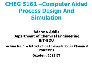 CHEG 5161 –Computer Aided
Process Design And
Simulation
Adane $ Addis
Department of Chemical Engineering
BiT-BDU
Lecture No. 1 – Introduction to simulation in Chemical
Processes
October , 2012 ET
 