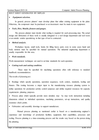 Seminar Report 2015-16 Computer Aided Process Planning
Dept. of Instrumentation engg. KMCTPTC
ROUT SHEET GENERATED BY MIPLAN
 Equipment selection.
In general, process planers’ must develop plans that utilize existing equipment in the plant.
Otherwise, the component must be purchased or an investment must be made in new equipment.
 Tools, Dies, Moulds, fixtures and gauges.
The process planner must decide what tooling is required for each processing step. The actual
design and fabrication of these tools is usually delegated to a tool design department and tool room
or an outside vendor specializing in that type of tool is contracted.
 Method analysis.
Workplace layout, small tools, hoists for lifting heavy parts even in some cases hand and
body motions must be specified for manual operations. The industrial engineering department is
usually responsible for this area.
 Work standards.
Work measurement techniques are used to set time standards for each operation.
 Cutting tools and cutting condition.
These must be specified for machining operations often with reference to standard
handbook recommendation.
The results of planning are:
 Routings which specify operations, operation sequences, work centers, standards, tooling and
fixtures. This routing becomes a major input to the manufacturing resource planning system to
define operations for production activity control purposes and define required resources for capacity
requirements planning purposes.
 Process plans which typically provide more detailed, step by step work instructions including
dimensions related to individual operations, machining parameters, set-up instructions, and quality
assurance check points.
 Fabrication and assembly drawings to support manufacture.
Manual process planning as mentioned earlier is based on a manufacturing engineer’s
experience and knowledge of production facilities, equipment, their capabilities, processes and
tooling. Process planning is a time-consuming process and the results vary based on the person doing
the planning.
 