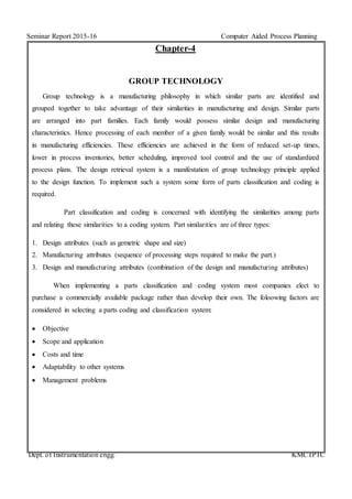 Seminar Report 2015-16 Computer Aided Process Planning
Dept. of Instrumentation engg. KMCTPTC
Chapter-4
GROUP TECHNOLOGY
Group technology is a manufacturing philosophy in which similar parts are identified and
grouped together to take advantage of their similarities in manufacturing and design. Similar parts
are arranged into part families. Each family would possess similar design and manufacturing
characteristics. Hence processing of each member of a given family would be similar and this results
in manufacturing efficiencies. These efficiencies are achieved in the form of reduced set-up times,
lower in process inventories, better scheduling, improved tool control and the use of standardized
process plans. The design retrieval system is a manifestation of group technology principle applied
to the design function. To implement such a system some form of parts classification and coding is
required.
Part classification and coding is concerned with identifying the similarities among parts
and relating these similarities to a coding system. Part similarities are of three types:
1. Design attributes (such as gemetric shape and size)
2. Manufacturing attributes (sequence of processing steps required to make the part.)
3. Design and manufacturing attributes (combination of the design and manufacturing attributes)
When implementing a parts classification and coding system most companies elect to
purchase a commercially available package rather than develop their own. The foloowing factors are
considered in selecting a parts coding and classification system:
 Objective
 Scope and application
 Costs and time
 Adaptability to other systems
 Management problems
 