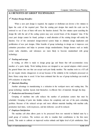 Seminar Report 2015-16 Computer Aided Process Planning
Dept. of Instrumentation engg. KMCTPTC
4.1 BENEFITS OF GROUP TECHNOLOGY
 Product Design Benefits:
When a new part design is required, the engineer or draftsman can devote a few minutes to
figure the code of the required part. Then the existing part designs that match the code can be
retrieved to see if one of them will serve the function desired. The few minutes spent searching the
design file with the aid of the coding system may save several hours of the designers’ time. If the
exact part design cannot be found, perhaps a small alteration of the existing design will satisfy the
function. Use of the automated design-retrieval system helps to eliminate design duplication and
proliferation of new part designs. Other benefits of group technology in design are it improves cost
estimation procedures and helps to promote design standardization. Design features such as inside
corner radii, chamfers, and tolerances are more likely to become standardized with group
technology.
 Tooling and set-ups
In tooling, an effort is made to design group jigs and fixture that will accommodate every
member of a parts family. Work holding devices are designed to use special adapters which convert
the general fixture into one that can accept each part family member. The machine tools in a GT cell
do not require drastic changeovers in set-up because of the similarity in the workparts processed on
them. Hence setup time is saved. It has been estimated that the use of group technology can result in
69% reduction in setup time.
 Materials Handling
Another advantage in manufacturing is a reduction in the workpart move and waiting time. The
group technology machine layouts lend themselves to efficient flow of materials through the shop.
 Production and Inventory Control
Grouping of machines into cells reduces the number of production centers that must be
scheduled. Grouping of parts into families reduces the complexity and size of the parts scheduling
problem. Because of the reduced set-ups and more efficient materials handling with machine cells,
production lead times, work-in-process, and late deliveries can all be reduced.
 Employee Satisfaction
The machine cell often allows parts to be processed from raw material to finished state by a
small group of workers. The workers are able to visualize their contributions to the firm more
clearly. This tends to cultivate an improved worker attitude and higher level of job satisfaction. Here
 