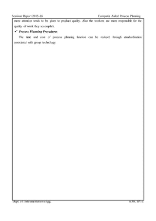 Seminar Report 2015-16 Computer Aided Process Planning
Dept. of Instrumentation engg. KMCTPTC
more attention tends to be given to product quality. Also the workers are more responsible for the
quality of work they accomplish.
 Process Planning Procedures
The time and cost of process planning function can be reduced through standardization
associated with group technology.
 