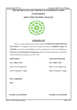 Seminar Report 2015-16 Computer Aided Process Planning
Dept. of Instrumentation engg. KMCTPTC
DEPARTMENT OF ELECTRONICS & INSTRUMENTATION
ENGINEERING
KMCT POLYTECHNIC COLLEGE
CERTIFICATE
This is to certify that the seminar report entitled “COMPUTER AIDED PROCESS
PLANNING” is a bonafide record of the seminar presented by JASHID.P.P (Reg. No:
13210393) towards the partial fulfillment of the requirements for the award of Diploma in
Electronics & Instrumentation Engineering under the Technical Education, Government
of Kerala during the academic year 2015-2016.
Staff in-charge Head of the Department
Mr. VARUN. M.P Mr. VARUN. M.P
Dept. of E & I Engineering Dept. of E & I Engineering
KMCT Polytechnic College KMCT Polytechnic College
Place: Kallanthode
Date:
INTERNAL EXAMINER EXTERNAL EXAMINER
 
