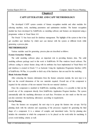 Seminar Report 2015-16 Computer Aided Process Planning
Dept. of Instrumentation engg. KMCTPTC
Chapter-5
CAPP LITTERATURE AND CAPP METHODOLOGY
The developed CAPP system consists of feature recognition module and other modules for
selecting machines, tools, machining parameters and optimization modules. The feature recognition
module has been developed by SolidWorks as modeling software and features are interpreted using a
programme written in Visual Basic 6.0.
The Oracle 7.3 has been used for database management. The highlight of the system is that it has
got excellent user interface by which user can interact with the system at different levels while
generating a process plan.
METHODOLOGY
Various modules used for generating process plan are described as follows:
Feature Extraction Module.
The solid modeling software plays an important role in providing features data. The solid
modeling software package used in this work is SolidWorks 98 Plus windows based software. The
software coding to extract feature along with its attributes has been implemented in Visual Basic 6.0
and database is created in Oracle 7.3 as backend. Using the Application Programme Interface (API)
of SolidWorks 98 Plus, it is possible to fetch any of the functions that are used for the modeling.
Blank Selection Module
After extracting the features information from the feature extraction module, the next step is to
find out the overall dimensions of the raw materials required. Overall size of the component is
required for the selection of the raw material from the raw material database.
Once the component is modeled in SolidWorks modeling software, it is possible to find out the
overall size of the component directly from SolidWorks Application Program Interface. The system
automatically adds the machining allowances on each face. Provisions are also made so that the user
can also customize the machining allowances according to requirements.
Set-Up Planning
Once the features are recognized, the next step is to group the features into set-ups. Set-Up
planning deals with the selection and sequencing of the processes required for generating the final
shape of a component. It is a mixture of complex and interrelated tasks. Set-Up planning also
includes the orientation in which the component is to be placed on the work-table for machining. It
covers work-holding criteria as well.
 