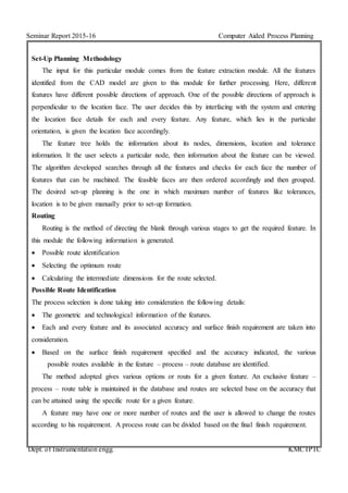 Seminar Report 2015-16 Computer Aided Process Planning
Dept. of Instrumentation engg. KMCTPTC
Set-Up Planning Methodology
The input for this particular module comes from the feature extraction module. All the features
identified from the CAD model are given to this module for further processing. Here, different
features have different possible directions of approach. One of the possible directions of approach is
perpendicular to the location face. The user decides this by interfacing with the system and entering
the location face details for each and every feature. Any feature, which lies in the particular
orientation, is given the location face accordingly.
The feature tree holds the information about its nodes, dimensions, location and tolerance
information. It the user selects a particular node, then information about the feature can be viewed.
The algorithm developed searches through all the features and checks for each face the number of
features that can be machined. The feasible faces are then ordered accordingly and then grouped.
The desired set-up planning is the one in which maximum number of features like tolerances,
location is to be given manually prior to set-up formation.
Routing
Routing is the method of directing the blank through various stages to get the required feature. In
this module the following information is generated.
 Possible route identification
 Selecting the optimum route
 Calculating the intermediate dimensions for the route selected.
Possible Route Identification
The process selection is done taking into consideration the following details:
 The geometric and technological information of the features.
 Each and every feature and its associated accuracy and surface finish requirement are taken into
consideration.
 Based on the surface finish requirement specified and the accuracy indicated, the various
possible routes available in the feature – process – route database are identified.
The method adopted gives various options or routs for a given feature. An exclusive feature –
process – route table is maintained in the database and routes are selected base on the accuracy that
can be attained using the specific route for a given feature.
A feature may have one or more number of routes and the user is allowed to change the routes
according to his requirement. A process route can be divided based on the final finish requirement.
 