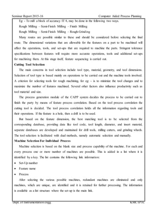 Seminar Report 2015-16 Computer Aided Process Planning
Dept. of Instrumentation engg. KMCTPTC
Eg: - To mill a block of accuracy IT 8, may be done in the following two ways.
Rough Milling – Semi-Finish Milling – Finish Milling
Rough Milling – Semi-Finish Milling – Rough-Grinding
Many routes are possible similar to these and should be considered before selecting the final
route. The dimensional variations that are allowable for the features on a part to be machined will
affect the operations, tools, and set-ups that are required to machine the parts. Stringent tolerance
specifications between features will require more accurate operations, tools and additional set-ups
for machining them. At this stage itself, feature sequencing is carried out.
Cutting Tool Selection
The main concerns in tool selection include tool type, material, geometry, and tool dimensions.
Selection of tool type is based mainly on operations to be carried out and the machine tools involved.
A criterion for selecting tools for rough machining, for eg: - is to minimize the tool changes and to
maximize the number of features machined. Several other factors also influence productivity such as
tool material and size.
The process generation module of the CAPP system decides the process to be carried out to
finish the party by means of feature process correlation. Based on the tool process correlation the
cutting tool is decided. The tool process correlation holds all the information regarding tools and
their operations. If the feature is a hole, then a drill is to be used.
But based on the feature dimension, the best matching tool is to be selected from the
corresponding database, providing data like tool code, tool length, diameter, and insert material,
separate databases are developed and maintained for drill tools, milling cutters, and grinding wheels.
The tool selection is facilitated with dual methods, namely automatic selection and manually.
Machine Selection For Individual Process
Machine selection is based on the blank size and process capability of the machine. For each and
every process one or more number of machines are possible. This is added in a list where it is
identified by a key. The list contains the following link information:
 Set-Up number
 Feature name
 Process
After selecting the various possible machines, redundant machines are eliminated and only
machines, which are unique, are identified and it is retained for further processing. The information
is available as a list structure where the set-up is the main link.
 