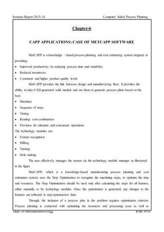 Seminar Report 2015-16 Computer Aided Process Planning
Dept. of Instrumentation engg. KMCTPTC
Chapter-6
CAPP APPLICATIONS: CASE OF METCAPP SOFTWARE
MetCAPP is a knowledge – based process planning and cost estimating system targeted at
providing:
 Improved productivity by reducing process time and variability
 Reduced inventories
 Consistent and higher product quality levels
MetCAPP provides the link between design and manufacturing floor. It provides the
ability to take CAD generated solid models and use them to generate process plans based on the
best:
 Machines
 Sequence of steps
 Timing
 Routing/ cost combination
 Provision for alternate and concurrent operations
The technology modules are:
 Feature recognition
 Milling
 Turning
 Hole making
The user effectively manages the system via the technology module manager as illustrated
in the figure.
MetCAPP, which is a knowledge-based manufacturing process planning and cost
estimation system, uses the Step Optimization to recognize the machining steps, to optimize the time
and resources. The Step Optimization should be used only after calculating the steps for all features,
either manually or by technology modules. Once the optimization is generated, any changes to the
features are reflected in step optimization data.
Through, the inclusion of a process plan in the problem requires optimization criterion.
Process planning is connected with optimizing the resources and processing costs as well as
 