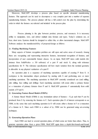 Seminar Report 2015-16 Computer Aided Process Planning
Dept. of Instrumentation engg. KMCTPTC
Moreover, MetCAPP develops a process plan based on specific elemental manufacturing
features. This approach can be used to decompose a very complex part into a number of separate
manufacturing features. The process planner still has a full control over the plan by determining the
order in which the features are selected and included in the process plan.
Process planning is the glue between product, process, and resources. It is necessary
ability to manipulate, view, and deliver multiple data formats and types. Today’s solutions are, at
best, short term. Systems should be designed to reflect this, or allow incremental changes. MetCAPP
Software analyses the manufacturability of proposed design as follows:
1) Finding Machining Features
Many aspects of feature recognition problem are still open and active areas of research. Among
these are: recognizing and representing interactive features, incremental recognition of features, and
incorporation of user customizable feature classes. As an input, MetCAPP takes solid models (for
instance from SolidWorks- a 3D software) of a part P and stock S, along with tolerance
specifications for P. The tolerance specifications tell how much variation from the nominal geometry
is allowable in any physical realization of a part P.
An operation plan is a sequence of machining operations capable of creating P from S. A
workpiece is the intermediate object produced by starting with S and performing zero or more
machining operations. The machining operations in MetCAPP currently considered are (end milling,
side milling, face milling and drilling). Each machining operation will create either a primary feature
or a truncation of primary features from P and S. MetCAPP generates F automatically from solid
models of P and S.
2) Generating Feature Based Models (FBM’s)
A feature Based Model (FBM) is any irredundant subset of features - F such that P can be
produced from S by removing the features in F. Each operation plan O of interest corresponds to an
FBM, in the sense that each machining operation in O will create either a feature in F or a truncation
of a feature in F. Since each FBM is a subset of , FBM can be generated using set-covering
techniques.
3) Generating Operation Plans
Each FBM can lead to several operation plans, of which some are better than others. Thus, to
generate operation plans from a given FBM, MetCAPP again does a depth-first-branch-and-bound
 