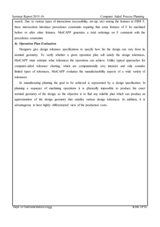 Seminar Report 2015-16 Computer Aided Process Planning
Dept. of Instrumentation engg. KMCTPTC
search. Due to various types of interactions (accessibility, set-up, etc) among the features in FBM F,
these intersections introduce precedence constraints requiring that some features of F be machined
before or after other features. MetCAPP generates a total orderings on F consistent with the
precedence constraints.
4) Operation Plan Evaluation
Designers give design tolerance specifications to specify how far the design can vary from its
nominal geometry. To verify whether a given operation plan will satisfy the design tolerances,
MetCAPP must estimate what tolerances the operations can achieve. Unlike typical approaches for
computer-aided tolerance charting, which are computationally very intensive and only consider
limited types of tolerances, MetCAPP evaluates the manufacturability aspects of a wide variety of
tolerances.
In manufacturing planning the goal to be achieved is represented by a design specification. In
planning a sequence of machining operations it is physically impossible to produce the exact
nominal geometry of the design, so the objective is to find any reliable plan which can produce an
approximation of the design geometry that satisfies various design tolerances. In addition, it is
advantageous to have highly differentiated view of the production costs.
 