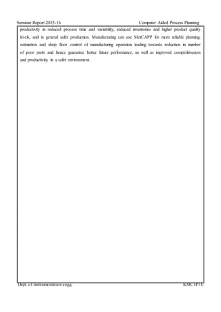 Seminar Report 2015-16 Computer Aided Process Planning
Dept. of Instrumentation engg. KMCTPTC
productivity in reduced process time and variability, reduced inventories and higher product quality
levels, and in general safer production. Manufacturing can use MetCAPP for more reliable planning,
estimation and shop floor control of manufacturing operation leading towards reduction in number
of poor parts and hence guarantee better future performance, as well as improved competitiveness
and productivity in a safer environment.
 