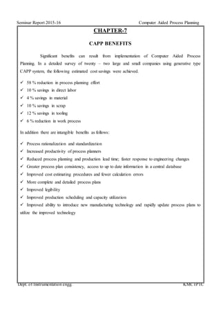 Seminar Report 2015-16 Computer Aided Process Planning
Dept. of Instrumentation engg. KMCTPTC
CHAPTER-7
CAPP BENEFITS
Significant benefits can result from implementation of Computer Aided Process
Planning. In a detailed survey of twenty – two large and small companies using generative type
CAPP system, the following estimated cost savings were achieved.
 58 % reduction in process planning effort
 10 % savings in direct labor
 4 % savings in material
 10 % savings in scrap
 12 % savings in tooling
 6 % reduction in work process
In addition there are intangible benefits as follows:
 Process rationalization and standardization
 Increased productivity of process planners
 Reduced process planning and production lead time; faster response to engineering changes
 Greater process plan consistency, access to up to date information in a central database
 Improved cost estimating procedures and fewer calculation errors
 More complete and detailed process plans
 Improved legibility
 Improved production scheduling and capacity utilization
 Improved ability to introduce new manufacturing technology and rapidly update process plans to
utilize the improved technology
 