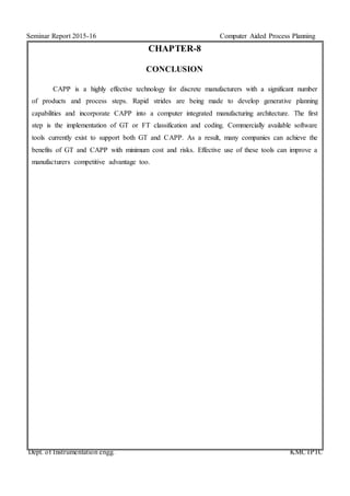 Seminar Report 2015-16 Computer Aided Process Planning
Dept. of Instrumentation engg. KMCTPTC
CHAPTER-8
CONCLUSION
CAPP is a highly effective technology for discrete manufacturers with a significant number
of products and process steps. Rapid strides are being made to develop generative planning
capabilities and incorporate CAPP into a computer integrated manufacturing architecture. The first
step is the implementation of GT or FT classification and coding. Commercially available software
tools currently exist to support both GT and CAPP. As a result, many companies can achieve the
benefits of GT and CAPP with minimum cost and risks. Effective use of these tools can improve a
manufacturers competitive advantage too.
 