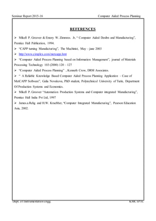 Seminar Report 2015-16 Computer Aided Process Planning
Dept. of Instrumentation engg. KMCTPTC
REFERENCES
 Mikell P. Groover & Emory W. Zimmres. Jr, “ Computer Aided Desibn and Manufacturing”,
Prentice Hall Publication, 1994.
 “CAPP turning Manufacturing”, The Machinist, May – june 2003
 http://www.cimplex.com/metcapp.hmt
 “Computer Aided Process Planning based on Information Management”, journal of Materials
Processing Technology 103 (2000) 120 – 127
 “Computer Aided Process Planning” , Kenneth Crow, DRM Associates.
 “ A Reliable Knowledge Based Computer Aided Process Planning Application – Case of
MetCAPP Software”, Galia Novakova, PhD student, Polytechnical University of Turin, Department
Of Production Systems and Economics.
 Mikell P. Groover “Automation Production Systems and Computer integrated Manufacturing”,
Prentice Hall India Pvt Ltd, 1997
 James.a.Rehg and H.W. Kraebber, “Computer Integrated Manufacturing”, Pearson Education
Asia, 2002.
 